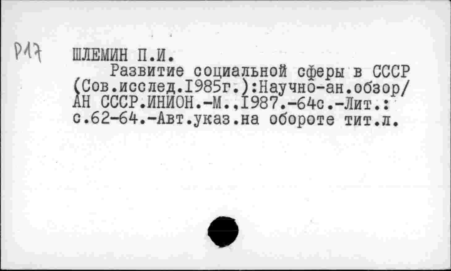 ﻿ШЛЕМИН П.И.
Развитие социальной сферы в СССР (Сов.исслед.1985г.):Научно-ан.обзор/ АН СССР.ИНИОН.-М..1987.-б4с.-Лит.: с.62-64.-Авт.указ.на обороте тит.л.